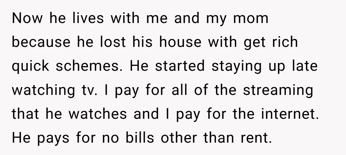 Now he lives with me and my mom because he lost his house with get rich quick schemes. He started staying up late watching tv. I pay for all of...