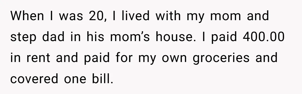 When I was 20, I lived with my mom and step dad in his mom’s house. I paid 400.00 in rent and paid for my own groceries and covered one...