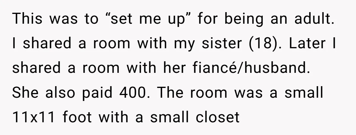 This was to “set me up” for being an adult. I shared a room with my sister (18). Later I shared a room with her fiancé/husband. She also paid 400....