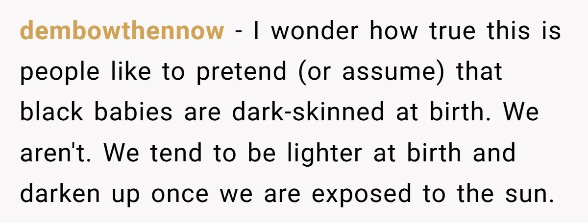 dembowthennow − I wonder how true this is people like to pretend (or assume) that black babies are dark-skinned at birth. We aren't. We tend to be lighter at birth...