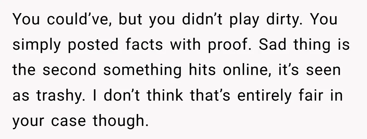 You could’ve, but you didn’t play dirty. You simply posted facts with proof. Sad thing is the second something hits online, it’s seen as trashy. I don’t think that’s entirely...