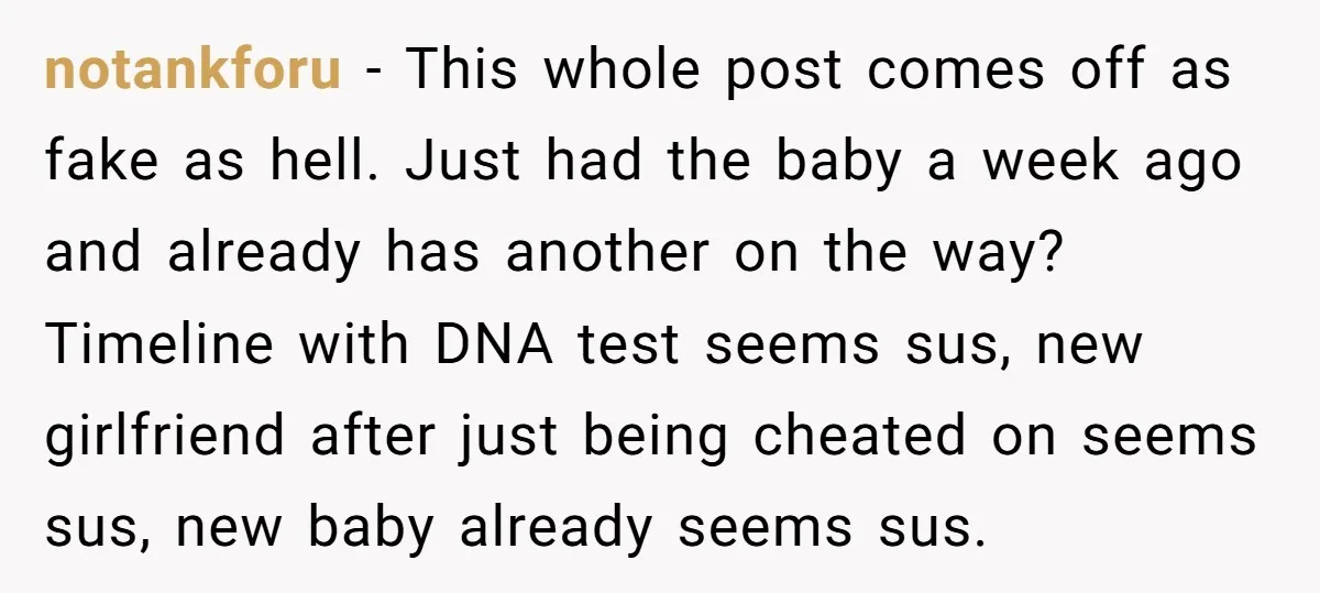 notankforu − This whole post comes off as fake as hell. Just had the baby a week ago and already has another on the way? Timeline with DNA test seems...