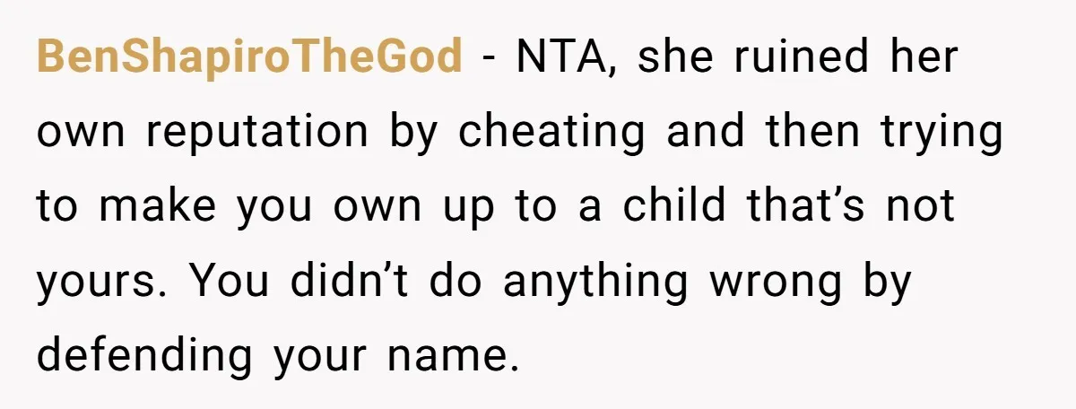 BenShapiroTheGod − NTA, she ruined her own reputation by cheating and then trying to make you own up to a child that’s not yours. You didn’t do anything wrong by...