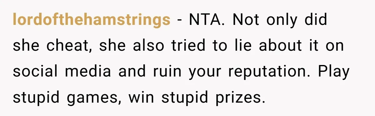lordofthehamstrings − NTA. Not only did she cheat, she also tried to lie about it on social media and ruin your reputation. Play stupid games, win stupid prizes.