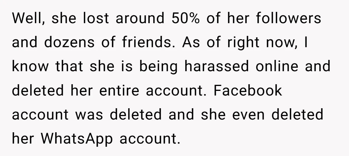 Well, she lost around 50% of her followers and dozens of friends. As of right now, I know that she is being harassed online and deleted her entire account. Facebook...