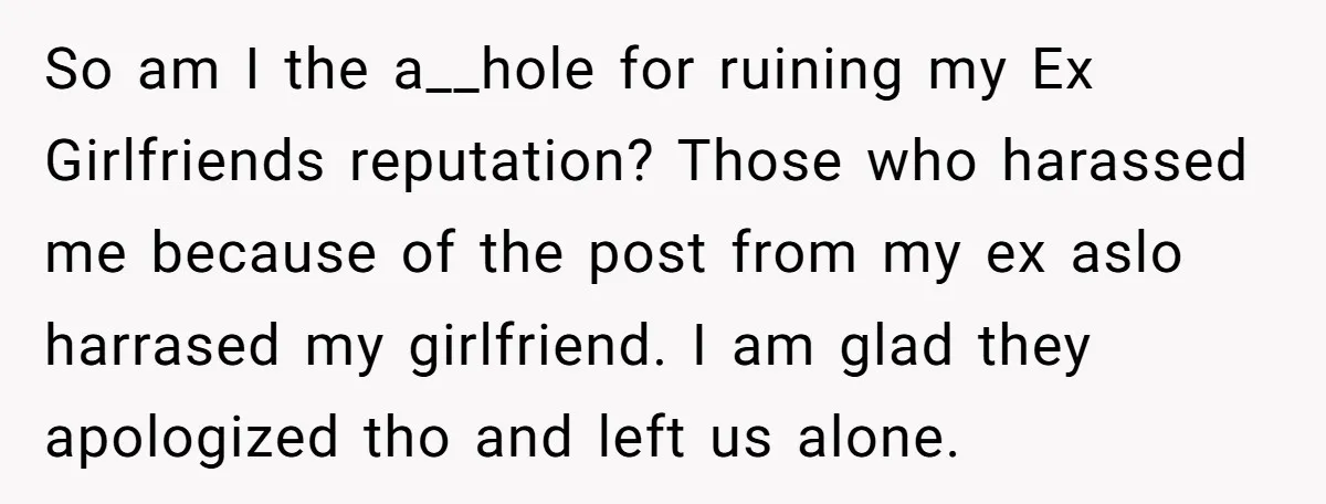 So am I the a__hole for ruining my Ex Girlfriends reputation? Those who harassed me because of the post from my ex aslo harrased my girlfriend. I am glad they...