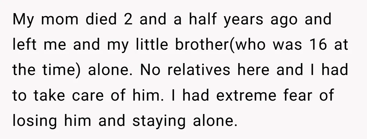My mom died 2 and a half years ago and left me and my little brother(who was 16 at the time) alone. No relatives here and I had to take...