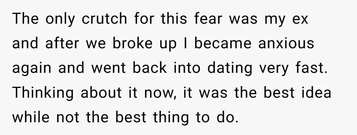 The only crutch for this fear was my ex and after we broke up I became anxious again and went back into dating very fast. Thinking about it now, it...
