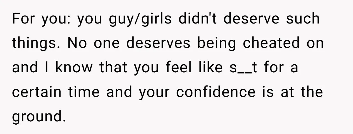 For you: you guy/girls didn't deserve such things. No one deserves being cheated on and I know that you feel like s__t for a certain time and your confidence is...