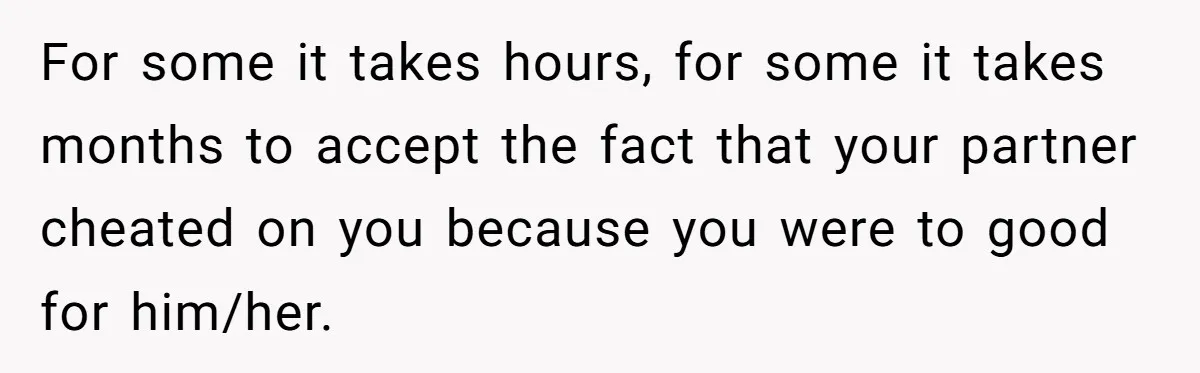 For some it takes hours, for some it takes months to accept the fact that your partner cheated on you because you were to good for him/her.