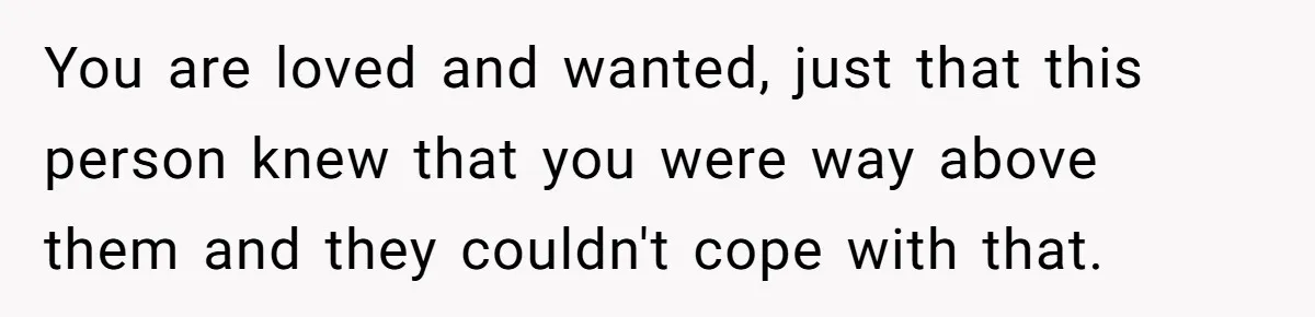 You are loved and wanted, just that this person knew that you were way above them and they couldn't cope with that.