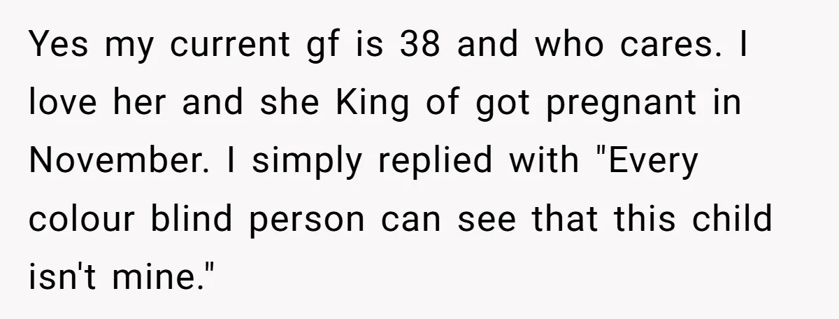 Yes my current gf is 38 and who cares. I love her and she King of got pregnant in November. I simply replied with "Every colour blind person can see...