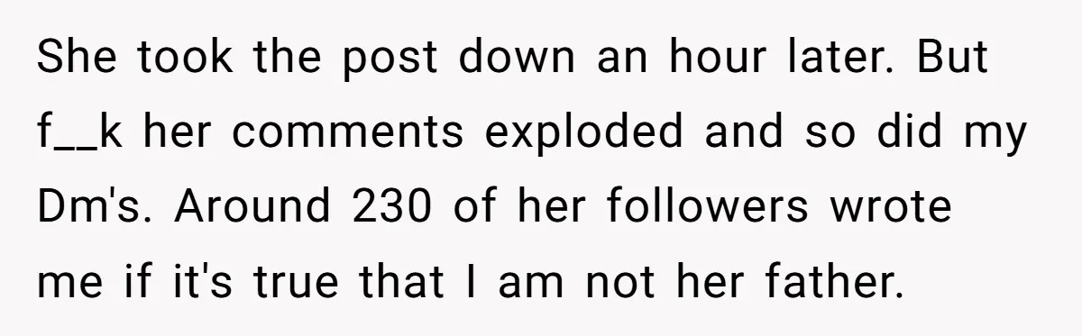 She took the post down an hour later. But f__k her comments exploded and so did my Dm's. Around 230 of her followers wrote me if it's true that I...