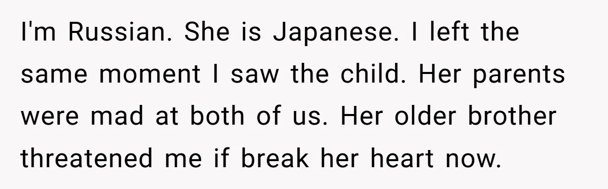 I'm Russian. She is Japanese. I left the same moment I saw the child. Her parents were mad at both of us. Her older brother threatened me if break her...