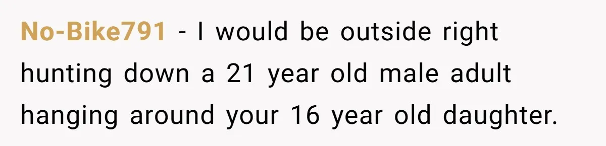 No-Bike791 − I would be outside right hunting down a 21 year old male adult hanging around your 16 year old daughter.
