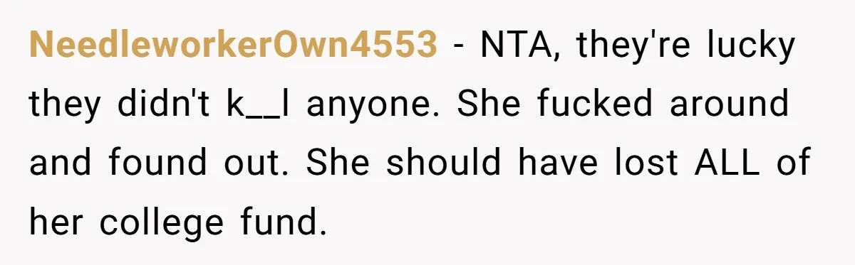 NeedleworkerOwn4553 − NTA, they're lucky they didn't k__l anyone. She fucked around and found out. She should have lost ALL of her college fund.