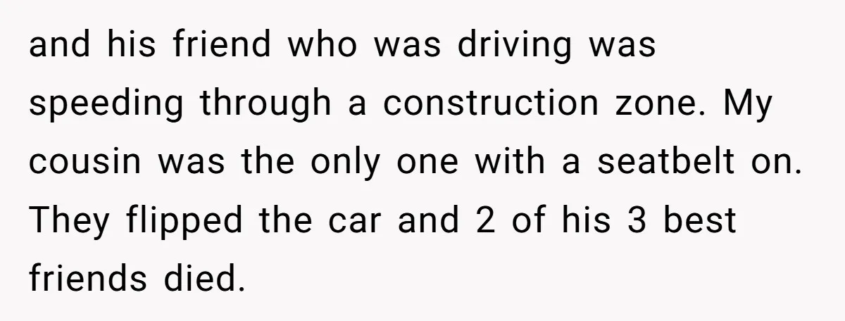 and his friend who was driving was speeding through a construction zone. My cousin was the only one with a seatbelt on. They flipped the car and 2 of his...