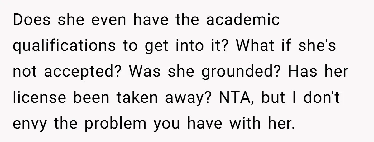 Does she even have the academic qualifications to get into it? What if she's not accepted? Was she grounded? Has her license been taken away? NTA, but I don't envy...