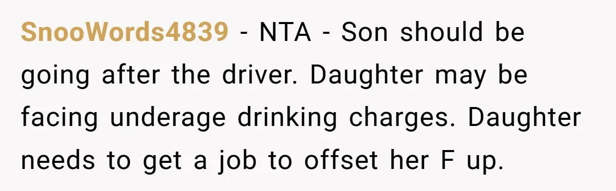 SnooWords4839 − NTA - Son should be going after the driver. Daughter may be facing underage drinking charges. Daughter needs to get a job to offset her F up.