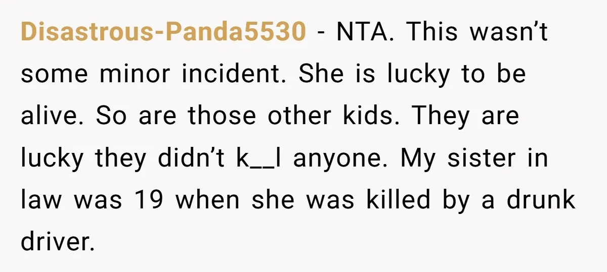 Disastrous-Panda5530 − NTA. This wasn’t some minor incident. She is lucky to be alive. So are those other kids. They are lucky they didn’t k__l anyone. My sister in law...