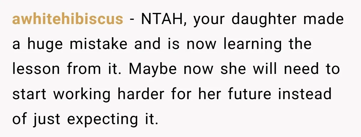 awhitehibiscus − NTAH, your daughter made a huge mistake and is now learning the lesson from it. Maybe now she will need to start working harder for her future instead...