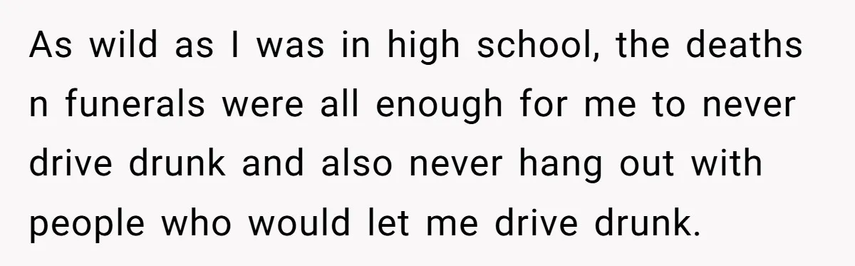 As wild as I was in high school, the deaths n funerals were all enough for me to never drive drunk and also never hang out with people who would...