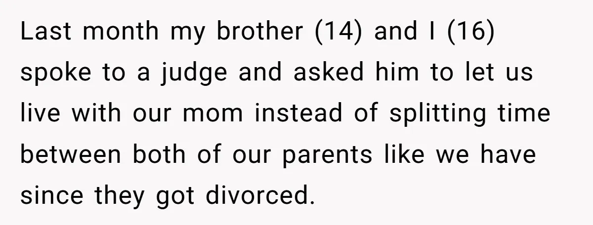 Last month my brother (14) and I (16) spoke to a judge and asked him to let us live with our mom instead of splitting time between both of our...