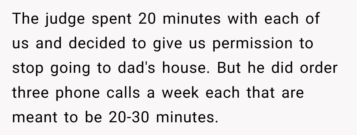 The judge spent 20 minutes with each of us and decided to give us permission to stop going to dad's house. But he did order three phone calls a week...
