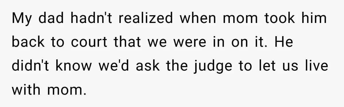 My dad hadn't realized when mom took him back to court that we were in on it. He didn't know we'd ask the judge to let us live with mom.