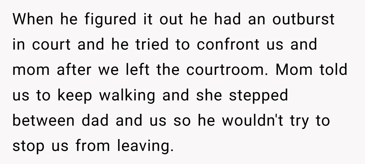When he figured it out he had an outburst in court and he tried to confront us and mom after we left the courtroom. Mom told us to keep walking...