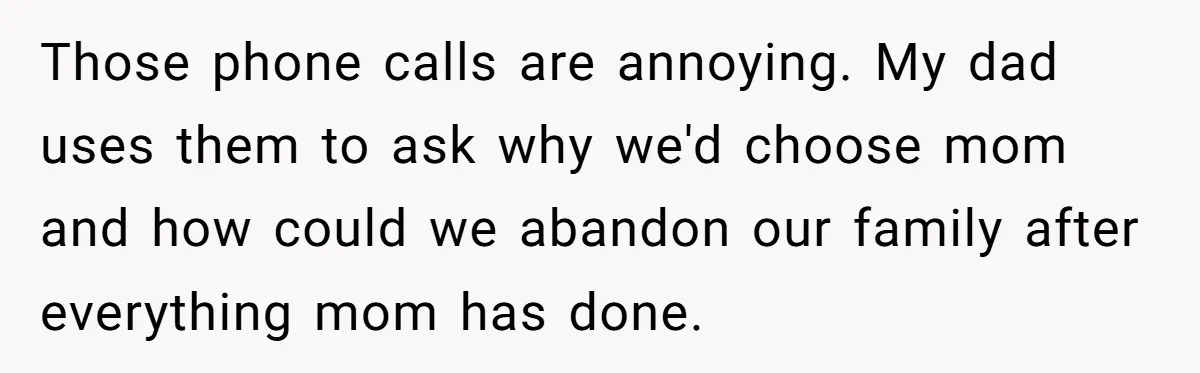 Those phone calls are annoying. My dad uses them to ask why we'd choose mom and how could we abandon our family after everything mom has done.
