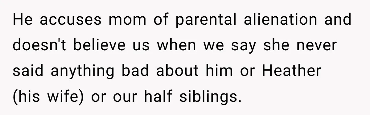He accuses mom of parental alienation and doesn't believe us when we say she never said anything bad about him or Heather (his wife) or our half siblings.