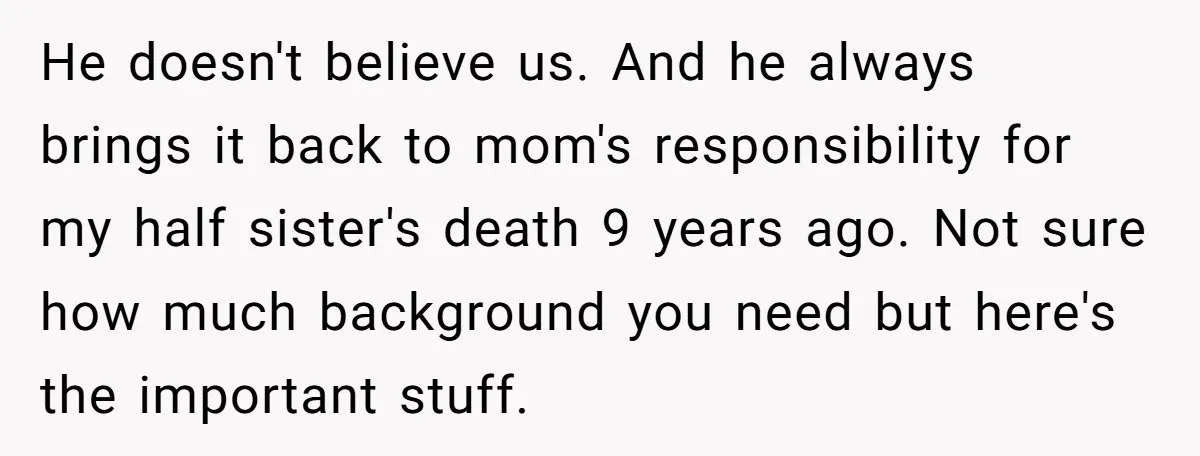 He doesn't believe us. And he always brings it back to mom's responsibility for my half sister's death 9 years ago. Not sure how much background you need but here's...