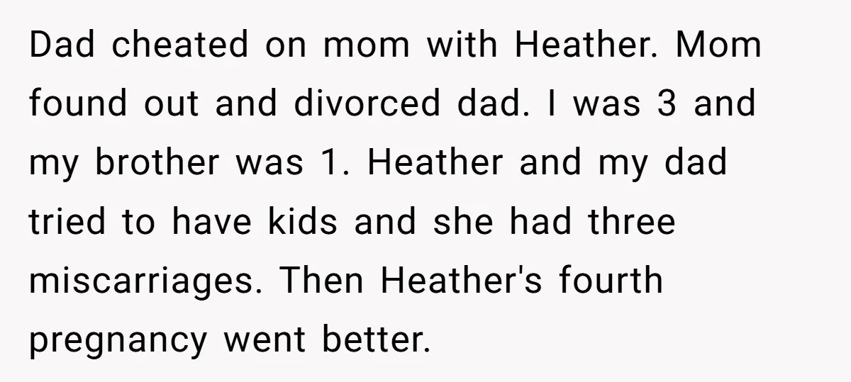 Dad cheated on mom with Heather. Mom found out and divorced dad. I was 3 and my brother was 1. Heather and my dad tried to have kids and she...