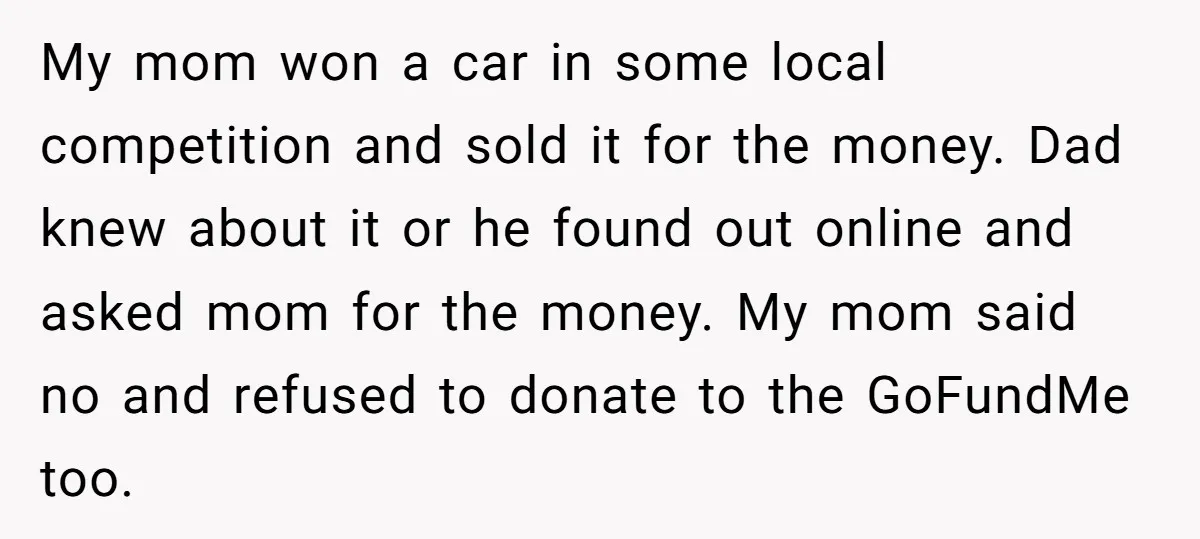 My mom won a car in some local competition and sold it for the money. Dad knew about it or he found out online and asked mom for the money....