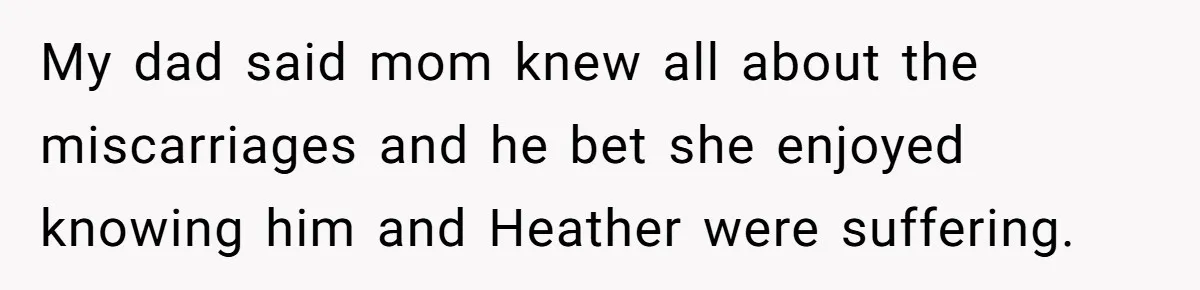 My dad said mom knew all about the miscarriages and he bet she enjoyed knowing him and Heather were suffering.