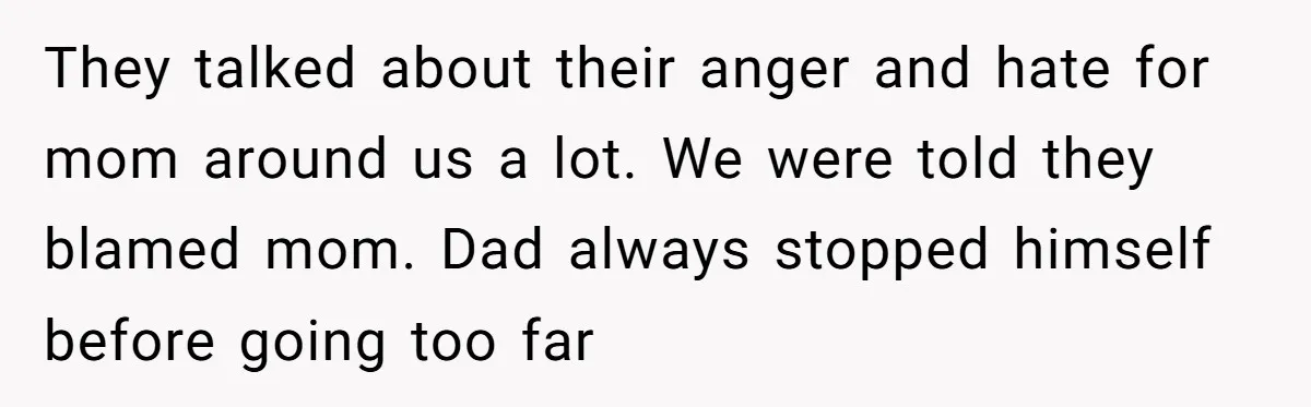 They talked about their anger and hate for mom around us a lot. We were told they blamed mom. Dad always stopped himself before going too far