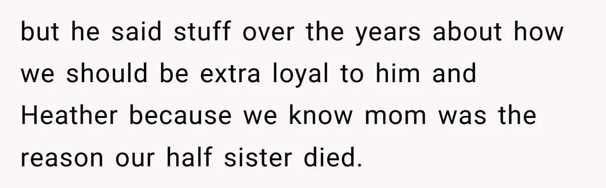 but he said stuff over the years about how we should be extra loyal to him and Heather because we know mom was the reason our half sister died.