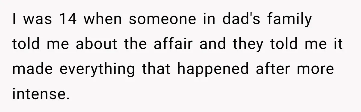 I was 14 when someone in dad's family told me about the affair and they told me it made everything that happened after more intense.