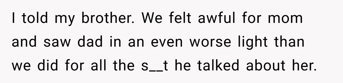 I told my brother. We felt awful for mom and saw dad in an even worse light than we did for all the s__t he talked about her.
