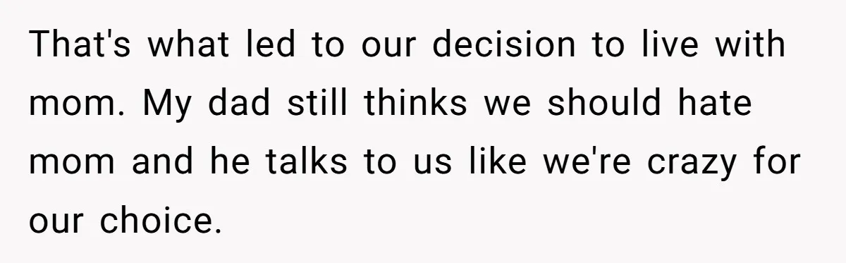 That's what led to our decision to live with mom. My dad still thinks we should hate mom and he talks to us like we're crazy for our choice.