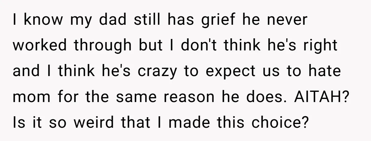I know my dad still has grief he never worked through but I don't think he's right and I think he's crazy to expect us to hate mom for the...