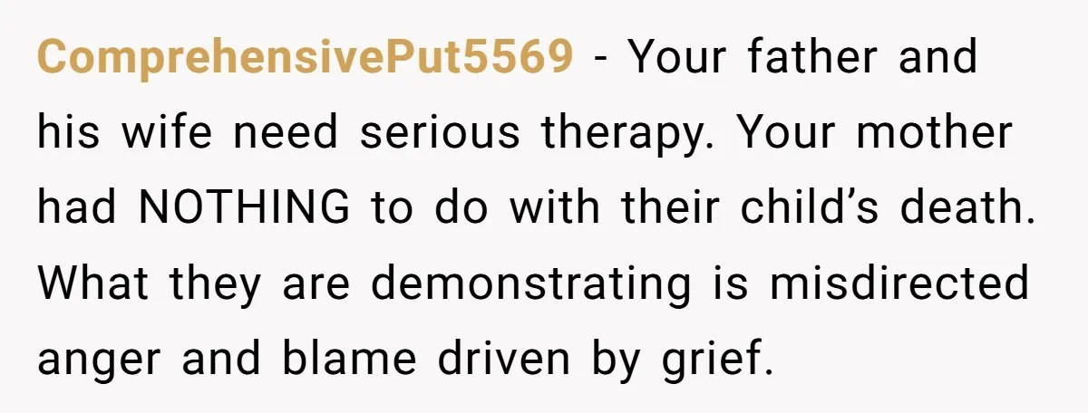 ComprehensivePut5569 − Your father and his wife need serious therapy. Your mother had NOTHING to do with their child’s death. What they are demonstrating is misdirected anger and blame driven...