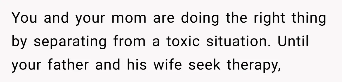 You and your mom are doing the right thing by separating from a toxic situation. Until your father and his wife seek therapy,