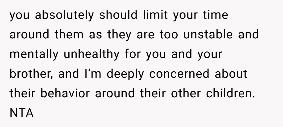 you absolutely should limit your time around them as they are too unstable and mentally unhealthy for you and your brother, and I’m deeply concerned about their behavior around their...