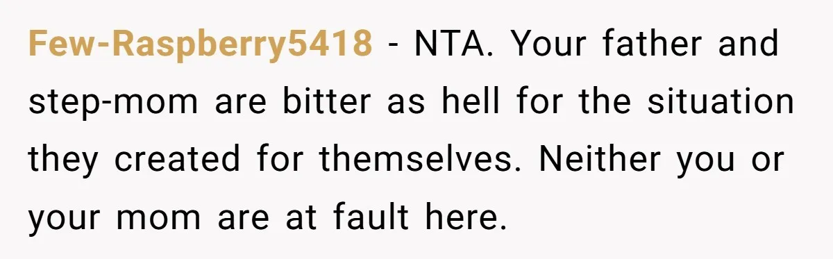 Few-Raspberry5418 − NTA. Your father and step-mom are bitter as hell for the situation they created for themselves. Neither you or your mom are at fault here.