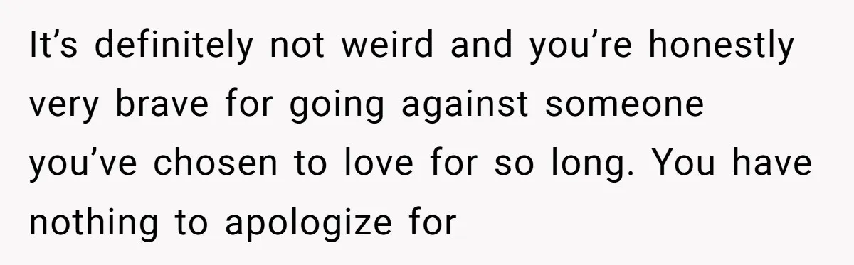 It’s definitely not weird and you’re honestly very brave for going against someone you’ve chosen to love for so long. You have nothing to apologize for