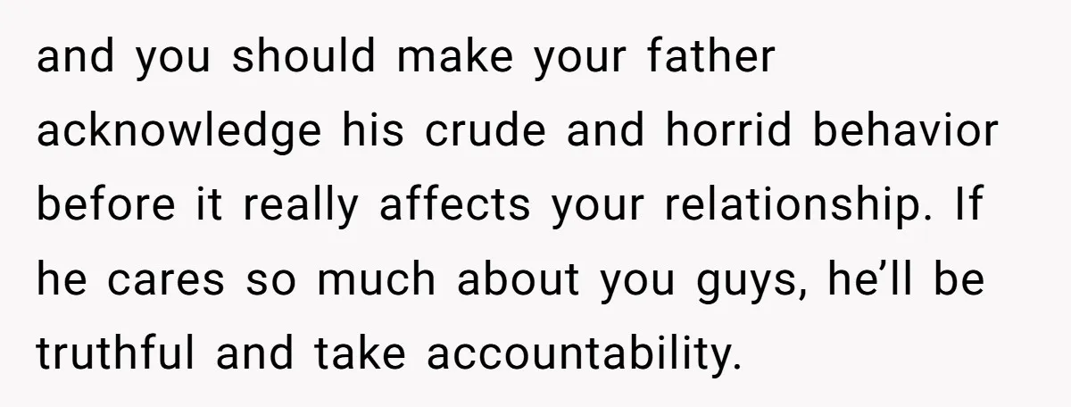 and you should make your father acknowledge his crude and horrid behavior before it really affects your relationship. If he cares so much about you guys, he’ll be truthful and...