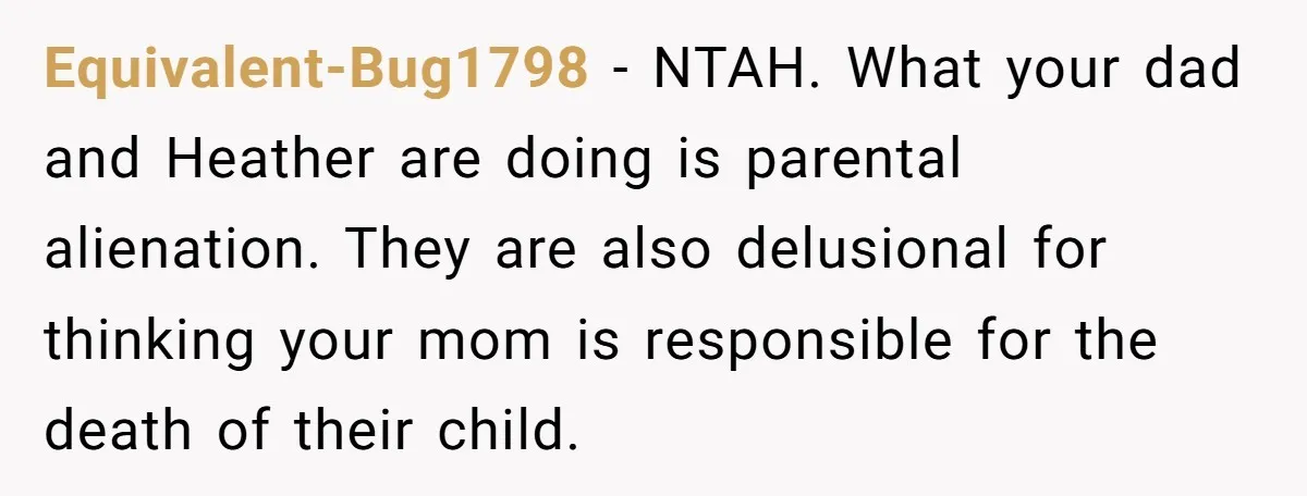 Equivalent-Bug1798 − NTAH. What your dad and Heather are doing is parental alienation. They are also delusional for thinking your mom is responsible for the death of their child.