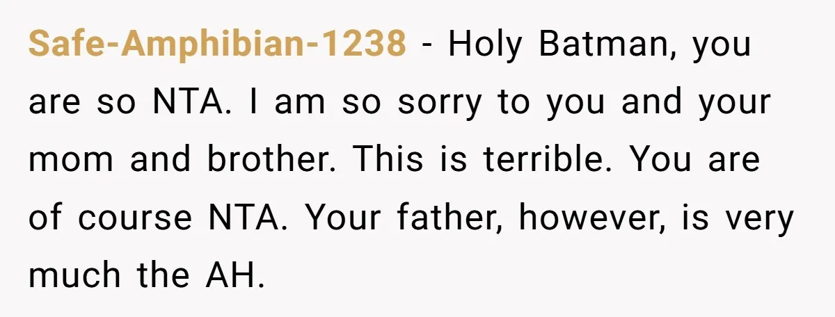 Safe-Amphibian-1238 − Holy Batman, you are so NTA. I am so sorry to you and your mom and brother. This is terrible. You are of course NTA. Your father, however,...